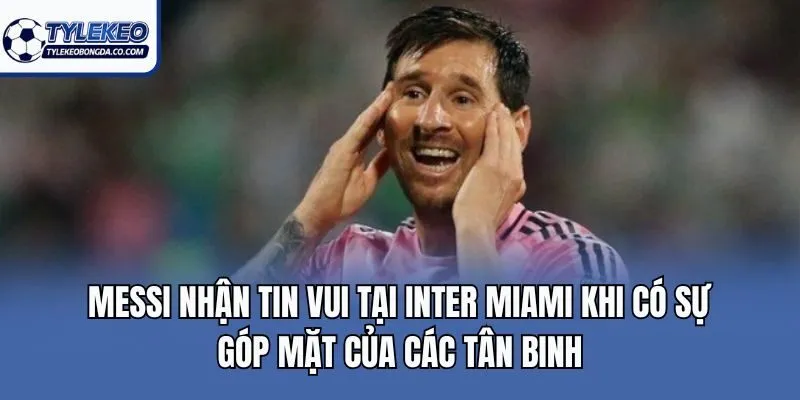 Messi nhận tin vui tại Inter Miami khi có sự góp mặt của các tân binh