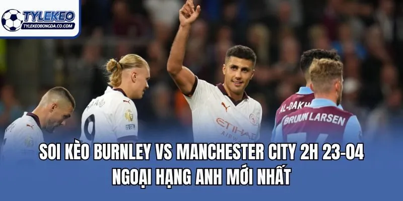 Soi kèo Burnley vs Manchester City 2h 23-04 Ngoại hạng Anh mới nhất