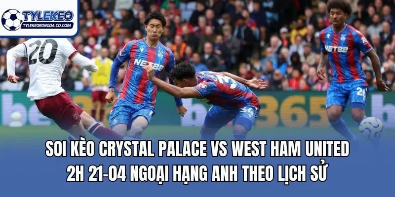 Soi kèo Crystal Palace vs West Ham United 2h 21-04 Ngoại Hạng Anh theo lịch sử