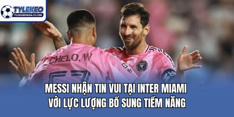 Messi nhận tin vui tại Inter Miami với lực lượng bổ sung tiềm năng