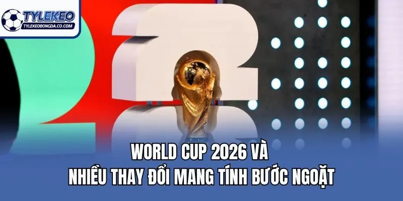 World Cup 2026 và nhiều thay đổi mang tính bước ngoặt